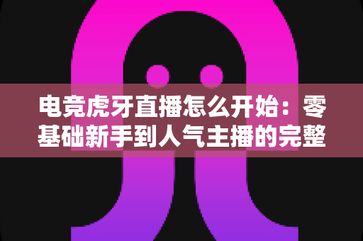 电竞虎牙直播怎么开始：零基础新手到人气主播的完整开播指南