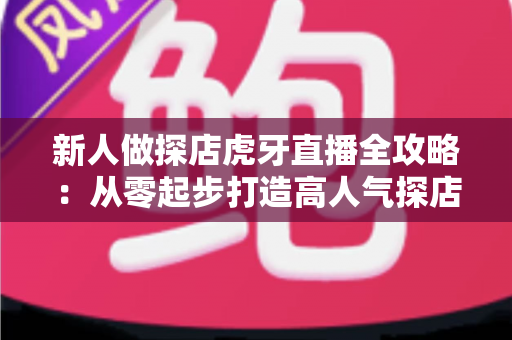 新人做探店虎牙直播全攻略：从零起步打造高人气探店直播间的实战指南