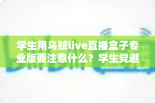 学生用乌贼live直播盒子专业版要注意什么？学生党避坑省钱的直播设备使用全指南