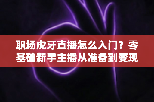 职场虎牙直播怎么入门？零基础新手主播从准备到变现的全流程实战指南