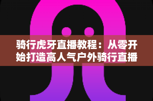 骑行虎牙直播教程：从零开始打造高人气户外骑行直播间的完整攻略