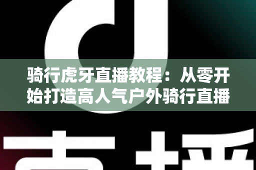 骑行虎牙直播教程：从零开始打造高人气户外骑行直播间的完整攻略