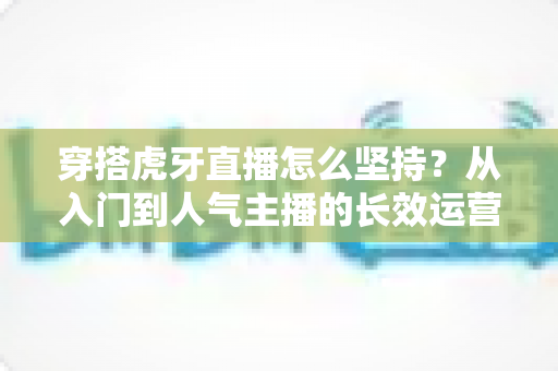 穿搭虎牙直播怎么坚持?从入门到人气主播的长效运营实战指南 穿搭虎牙直播怎么坚持?从入门到人气主播的长效运营实战指南