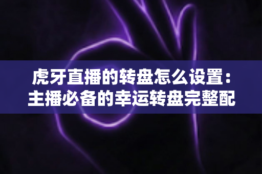 虎牙直播的转盘怎么设置：主播必备的幸运转盘完整配置教程与互动涨粉实用指南