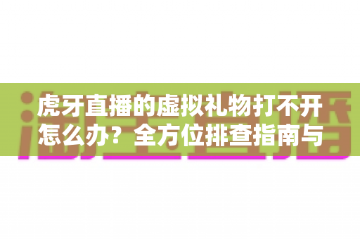 虎牙直播的虚拟礼物打不开怎么办？全方位排查指南与实用解决方案