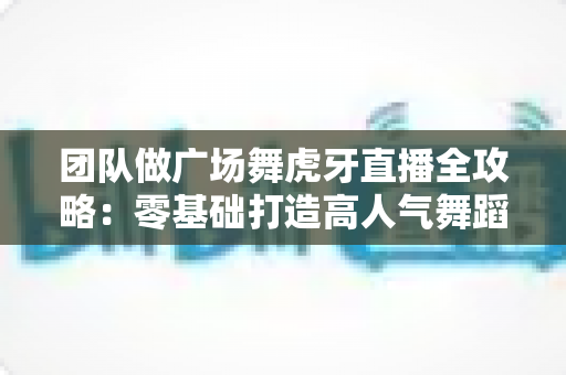 团队做广场舞虎牙直播全攻略：零基础打造高人气舞蹈直播间的实战秘籍