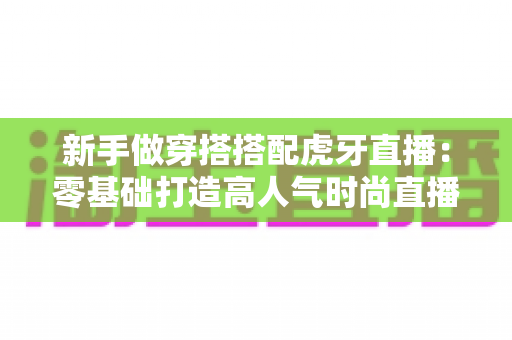 新手做穿搭搭配虎牙直播：零基础打造高人气时尚直播间的完整指南