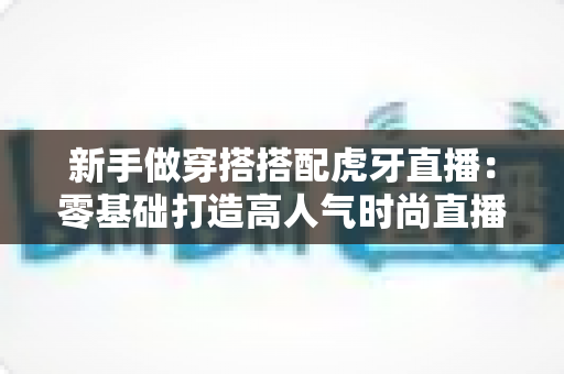新手做穿搭搭配虎牙直播：零基础打造高人气时尚直播间的完整指南