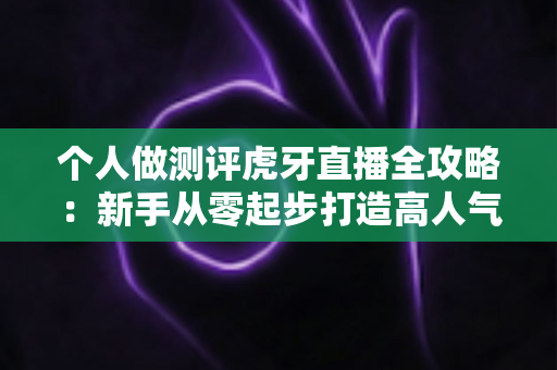 个人做测评虎牙直播全攻略：新手从零起步打造高人气测评直播间的实战指南