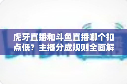 虎牙直播和斗鱼直播哪个扣点低？主播分成规则全面解析与平台选择指南