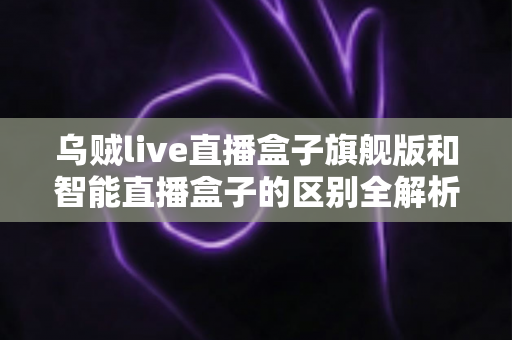 乌贼live直播盒子旗舰版和智能直播盒子的区别全解析：选对设备，直播效果翻倍的终极选购指南