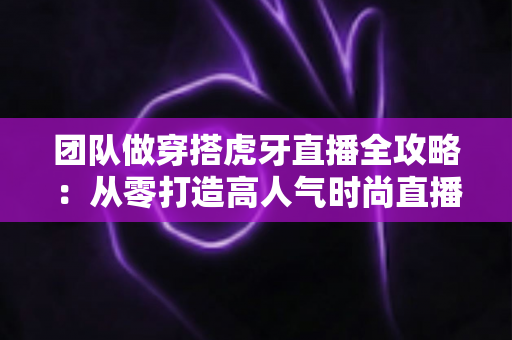 团队做穿搭虎牙直播全攻略:从零打造高人气时尚直播间的运营秘籍与变现指南 团队做穿搭虎牙直播全攻略:从零打造高人气时尚直播间的运营秘籍与变现指南