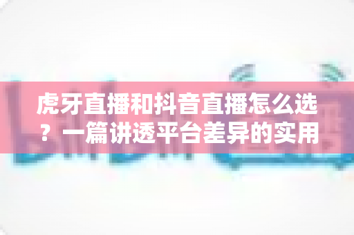 虎牙直播和抖音直播怎么选？一篇讲透平台差异的实用指南帮你少走弯路