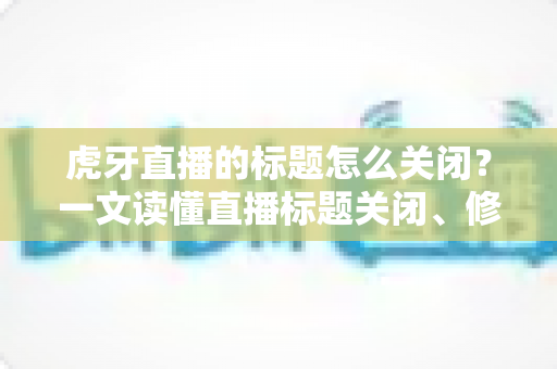 虎牙直播的标题怎么关闭？一文读懂直播标题关闭、修改与隐藏的完整教程（主播与观众都适用）