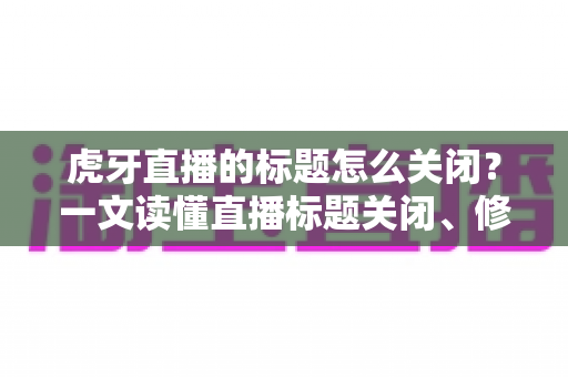 虎牙直播的标题怎么关闭？一文读懂直播标题关闭、修改与隐藏的完整教程（主播与观众都适用）