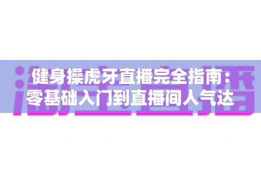 健身操虎牙直播完全指南：零基础入门到直播间人气达人的实战宝典