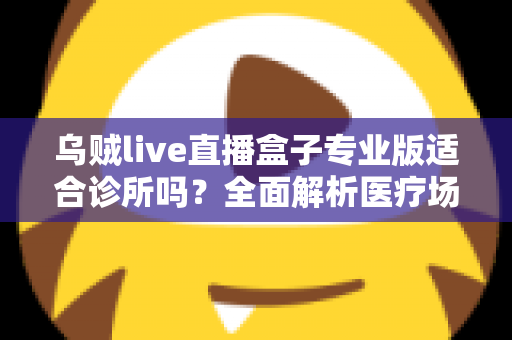 乌贼live直播盒子专业版适合诊所吗？全面解析医疗场景下的应用价值、合规要点与实施指南
