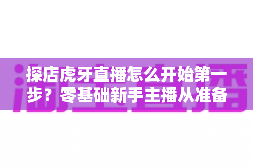 探店虎牙直播怎么开始第一步？零基础新手主播从准备到开播的完整实战指南