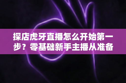 探店虎牙直播怎么开始第一步？零基础新手主播从准备到开播的完整实战指南