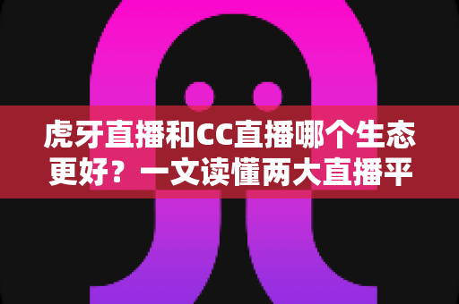 虎牙直播和CC直播哪个生态更好？一文读懂两大直播平台的生态差异与选择指南