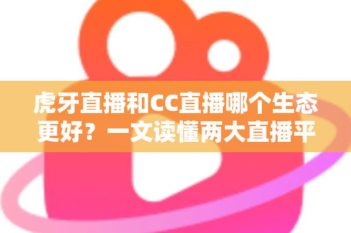 虎牙直播和CC直播哪个生态更好？一文读懂两大直播平台的生态差异与选择指南
