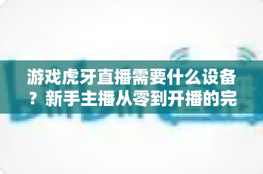 游戏虎牙直播需要什么设备？新手主播从零到开播的完整装备指南