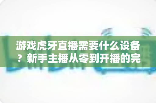 游戏虎牙直播需要什么设备？新手主播从零到开播的完整装备指南