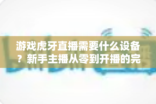 游戏虎牙直播需要什么设备？新手主播从零到开播的完整装备指南