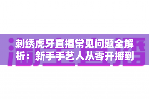 刺绣虎牙直播常见问题全解析：新手手艺人从零开播到稳定涨粉的实战指南