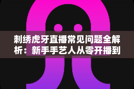 刺绣虎牙直播常见问题全解析：新手手艺人从零开播到稳定涨粉的实战指南