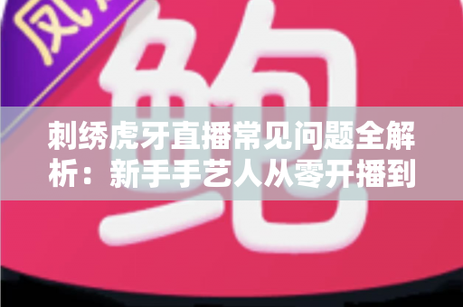 刺绣虎牙直播常见问题全解析：新手手艺人从零开播到稳定涨粉的实战指南