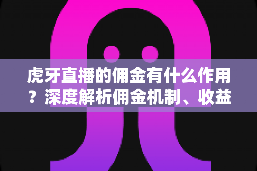 虎牙直播的佣金有什么作用？深度解析佣金机制、收益来源与运营价值