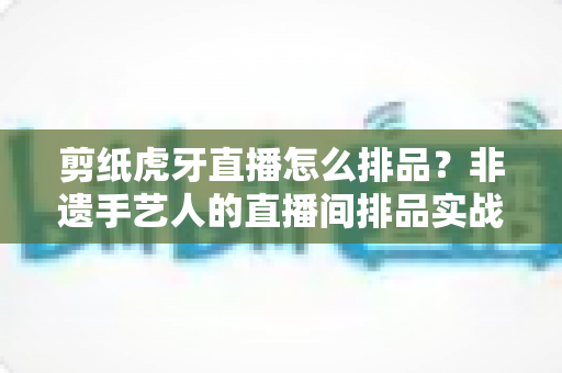 剪纸虎牙直播怎么排品？非遗手艺人的直播间排品实战全攻略