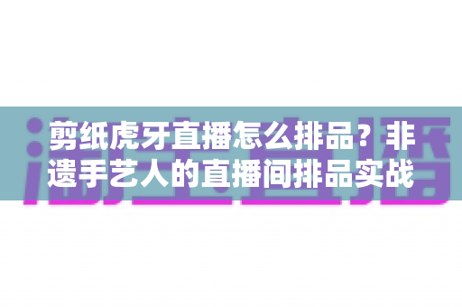 剪纸虎牙直播怎么排品？非遗手艺人的直播间排品实战全攻略