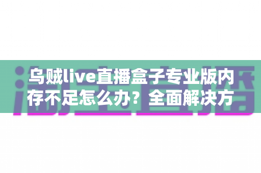 乌贼live直播盒子专业版内存不足怎么办?全面解决方案与实用优化指南,让你的直播从此流畅不卡顿 乌贼live直播盒子专业版内存不足怎么办?全面解决方案与实用优化指南,让你的直播从此流畅不卡顿