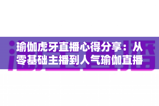 瑜伽虎牙直播心得分享:从零基础主播到人气瑜伽直播间的实战经验全攻略 瑜伽虎牙直播心得分享:从零基础主播到人气瑜伽直播间的实战经验全攻略