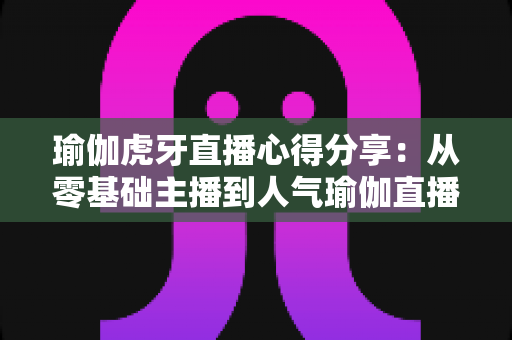 瑜伽虎牙直播心得分享:从零基础主播到人气瑜伽直播间的实战经验全攻略 瑜伽虎牙直播心得分享:从零基础主播到人气瑜伽直播间的实战经验全攻略