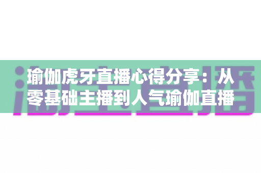 瑜伽虎牙直播心得分享:从零基础主播到人气瑜伽直播间的实战经验全攻略 瑜伽虎牙直播心得分享:从零基础主播到人气瑜伽直播间的实战经验全攻略