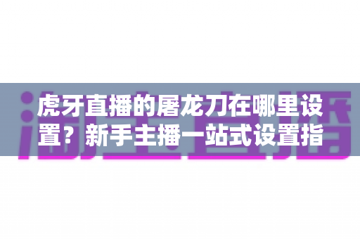 虎牙直播的屠龙刀在哪里设置?新手主播一站式设置指南与使用技巧全解析 虎牙直播的屠龙刀在哪里设置?新手主播一站式设置指南与使用技巧全解析