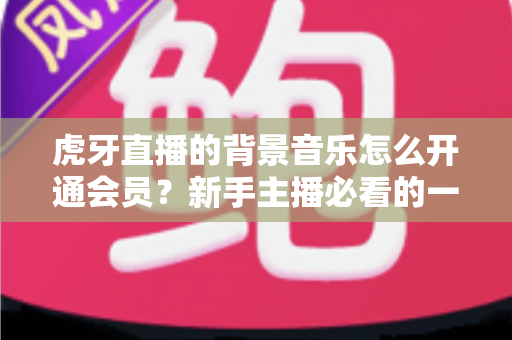 虎牙直播的背景音乐怎么开通会员?新手主播必看的一站式开通攻略与避坑指南 虎牙直播的背景音乐怎么开通会员?新手主播必看的一站式开通攻略与避坑指南