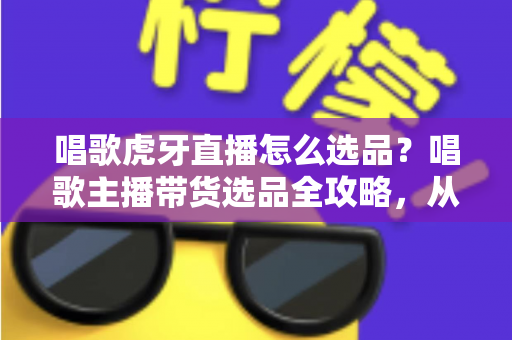 唱歌虎牙直播怎么选品？唱歌主播带货选品全攻略，从入门到精通的实战指南