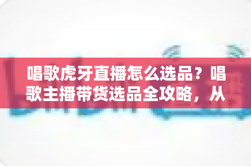 唱歌虎牙直播怎么选品？唱歌主播带货选品全攻略，从入门到精通的实战指南
