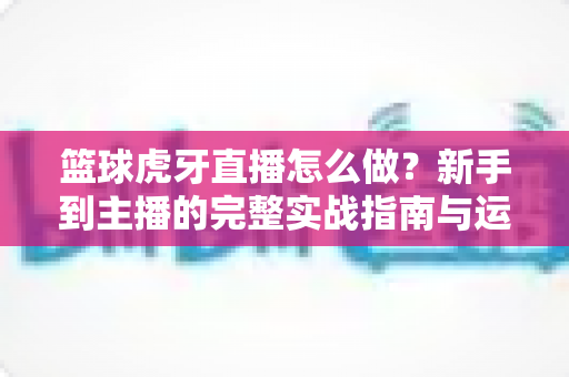 篮球虎牙直播怎么做?新手到主播的完整实战指南与运营技巧全解析 篮球虎牙直播怎么做?新手到主播的完整实战指南与运营技巧全解析
