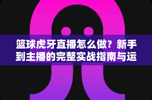 篮球虎牙直播怎么做？新手到主播的完整实战指南与运营技巧全解析