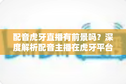 配音虎牙直播有前景吗?深度解析配音主播在虎牙平台的发展潜力、变现路径与入行建议 配音虎牙直播有前景吗?深度解析配音主播在虎牙平台的发展潜力、变现路径与入行建议