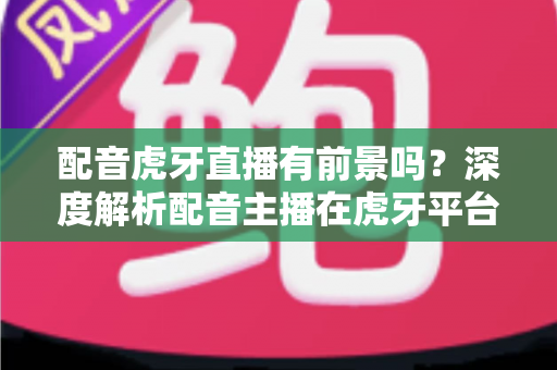 配音虎牙直播有前景吗?深度解析配音主播在虎牙平台的发展潜力、变现路径与入行建议 配音虎牙直播有前景吗?深度解析配音主播在虎牙平台的发展潜力、变现路径与入行建议