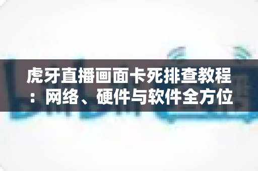 虎牙直播画面卡死排查教程：网络、硬件与软件全方位解决方案指南