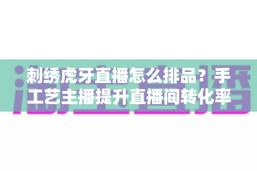 刺绣虎牙直播怎么排品?手工艺主播提升直播间转化率的排品策略全解析 刺绣虎牙直播怎么排品?手工艺主播提升直播间转化率的排品策略全解析