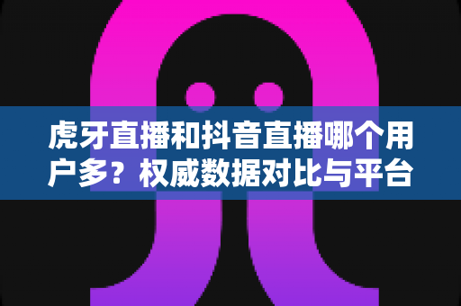 虎牙直播和抖音直播哪个用户多？权威数据对比与平台选择全攻略