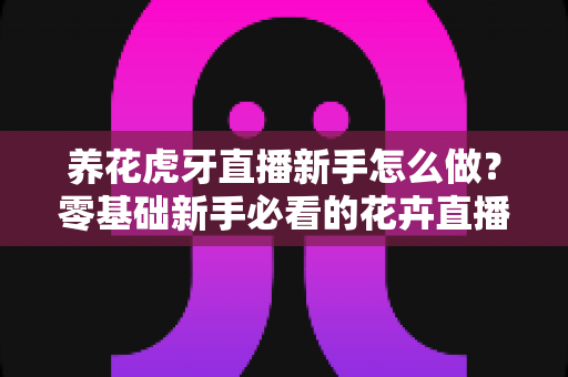 养花虎牙直播新手怎么做？零基础新手必看的花卉直播全攻略
